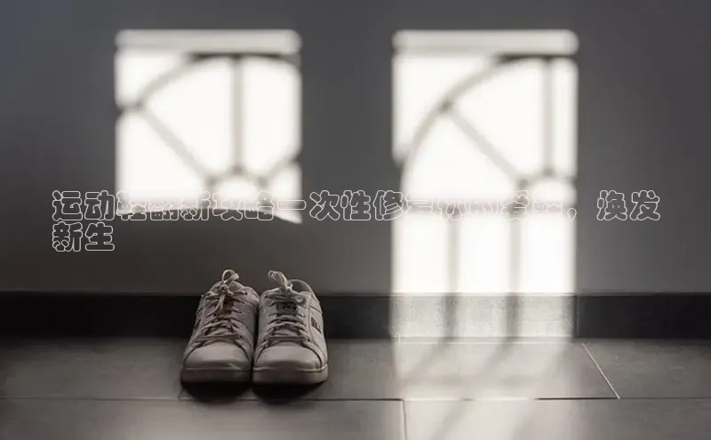 意昂注册平台官网入口携程运动鞋翻新攻略一次性修复你的爱鞋，焕发
新生
