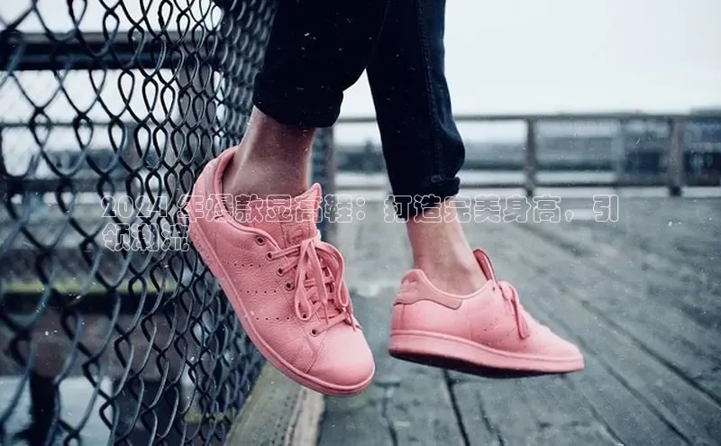 意昂体育3平台孩176五八27员百度数据开放平台2024 年爆款显高鞋：打造完美身高，引
领潮流