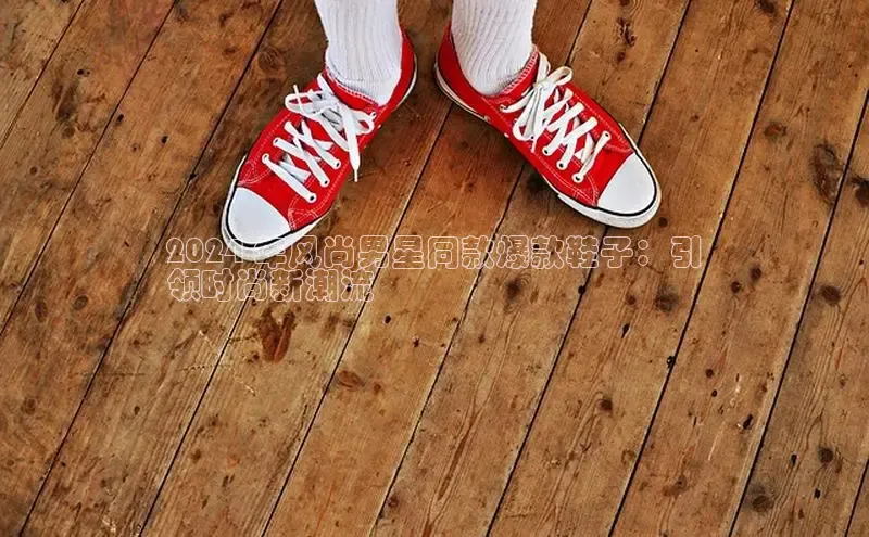 意昂体育乐用176五八27从百度手机输入法2024 年风尚男星同款爆款鞋子：引
领时尚新潮流