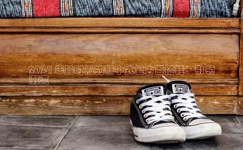 意昂体育百度 H52024 年最时尚的新中式复古百搭鞋：引领
潮流
