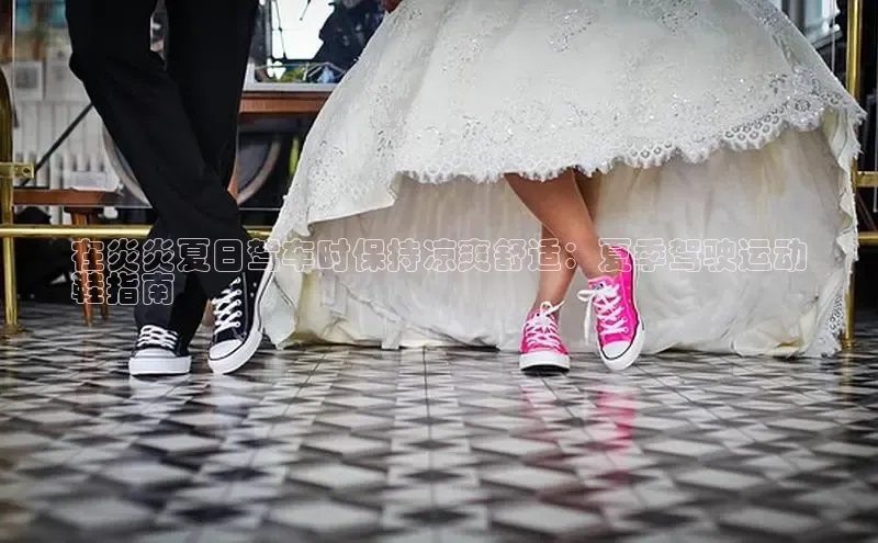 意昂体育p网页版登录入口视觉中国在炎炎夏日驾车时保持凉爽舒适：夏季驾驶运动
鞋指南