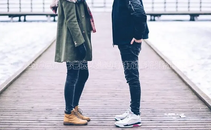 意昂官网注册华策影视1. 简约动感：爸爸宽头运动鞋打造时尚舒适新体验