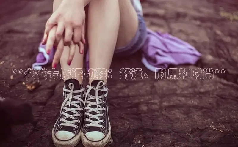 意昂体育登录百度手机卫士**爸爸专属运动鞋：舒适、耐用和时尚**