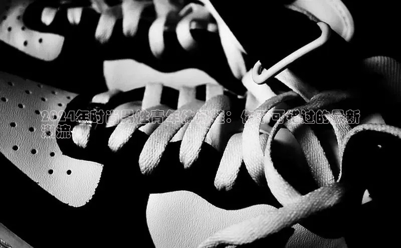 意昂体育平台长176五827小红书2024年时尚男性青年休闲鞋：你不可错过的最新
潮流