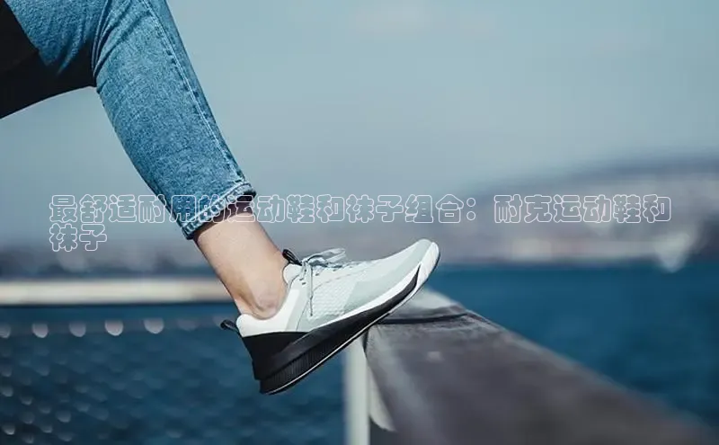 意昂注册平台官网入口携程最舒适耐用的运动鞋和袜子组合：耐克运动鞋和
袜子